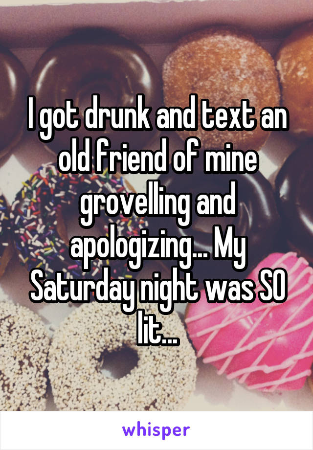 I got drunk and text an old friend of mine grovelling and apologizing... My Saturday night was SO lit...