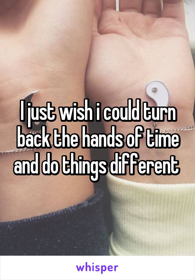 I just wish i could turn back the hands of time and do things different 