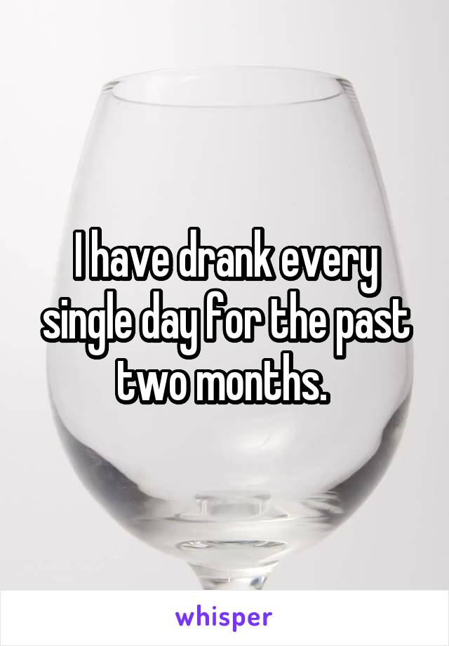 I have drank every single day for the past two months. 