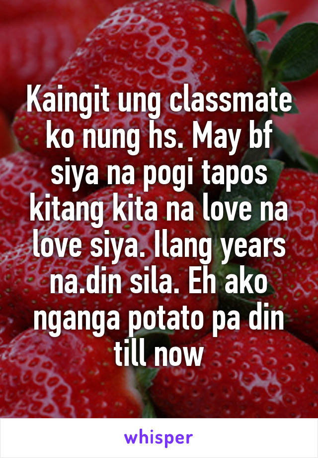 Kaingit ung classmate ko nung hs. May bf siya na pogi tapos kitang kita na love na love siya. Ilang years na.din sila. Eh ako nganga potato pa din till now