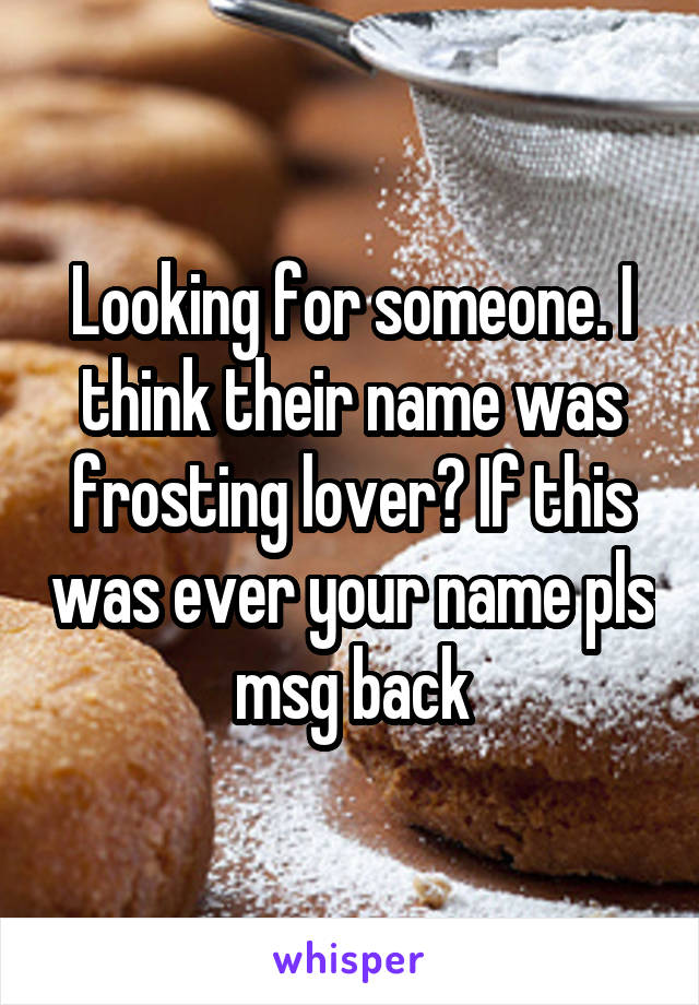 Looking for someone. I think their name was frosting lover? If this was ever your name pls msg back