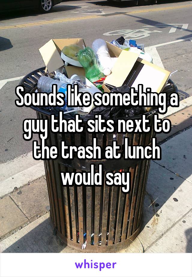 Sounds like something a guy that sits next to the trash at lunch would say 