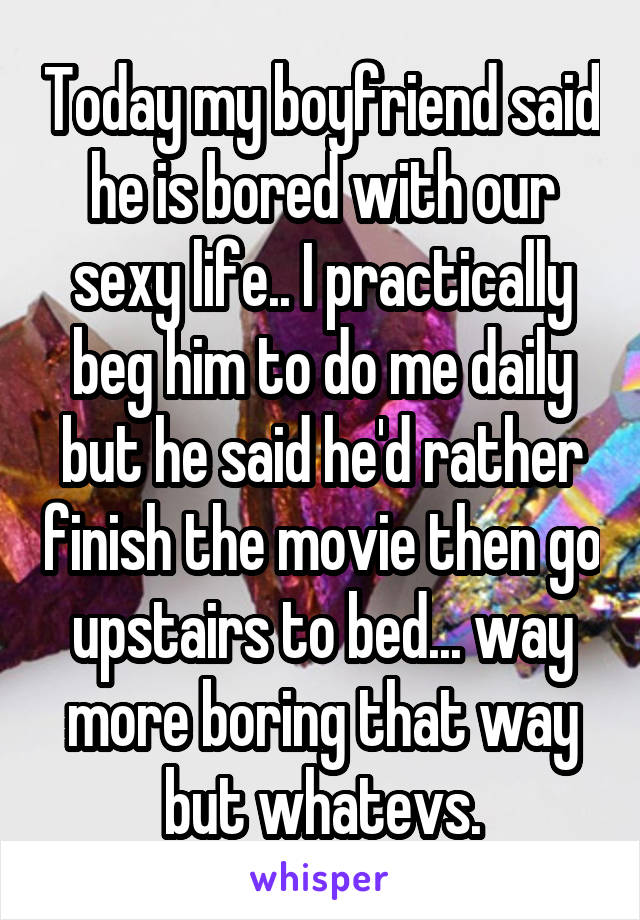 Today my boyfriend said he is bored with our sexy life.. I practically beg him to do me daily but he said he'd rather finish the movie then go upstairs to bed... way more boring that way but whatevs.