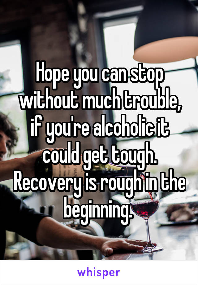 Hope you can stop without much trouble, if you're alcoholic it could get tough. Recovery is rough in the beginning. 