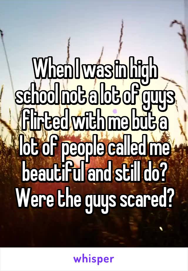 When I was in high school not a lot of guys flirted with me but a lot of people called me beautiful and still do? Were the guys scared?