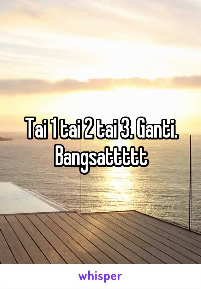 Tai 1 tai 2 tai 3. Ganti.
Bangsattttt