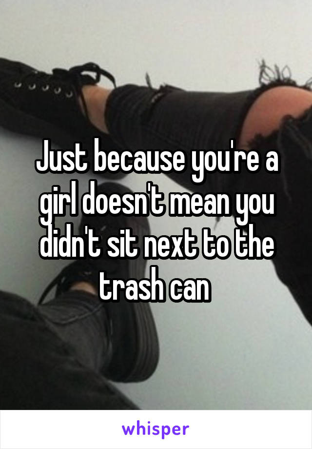 Just because you're a girl doesn't mean you didn't sit next to the trash can 