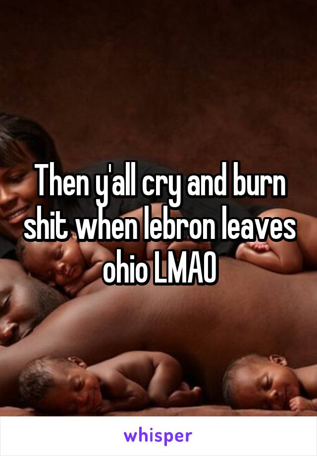 Then y'all cry and burn shit when lebron leaves ohio LMAO