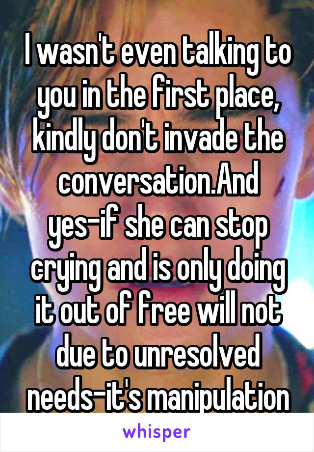 I wasn't even talking to you in the first place, kindly don't invade the conversation.And yes-if she can stop crying and is only doing it out of free will not due to unresolved needs-it's manipulation