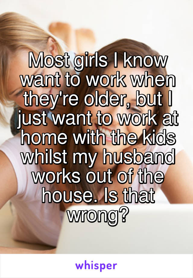 Most girls I know want to work when they're older, but I just want to work at home with the kids whilst my husband works out of the house. Is that wrong?