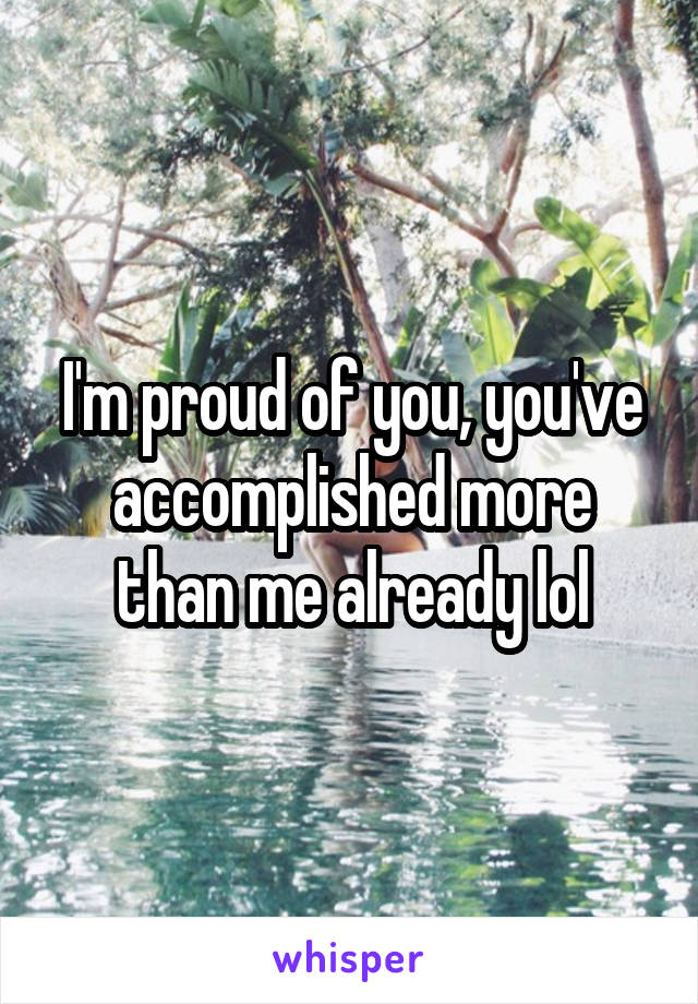 I'm proud of you, you've accomplished more than me already lol