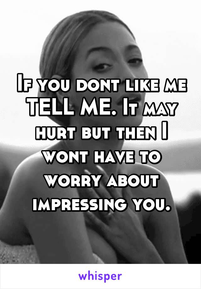 If you dont like me TELL ME. It may hurt but then I wont have to worry about impressing you.