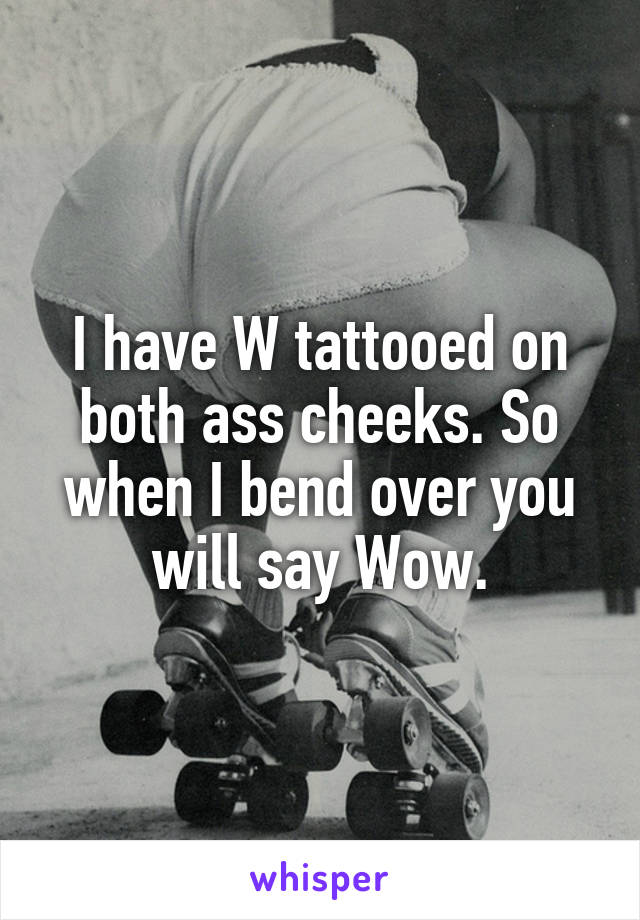 I have W tattooed on both ass cheeks. So when I bend over you will say Wow.