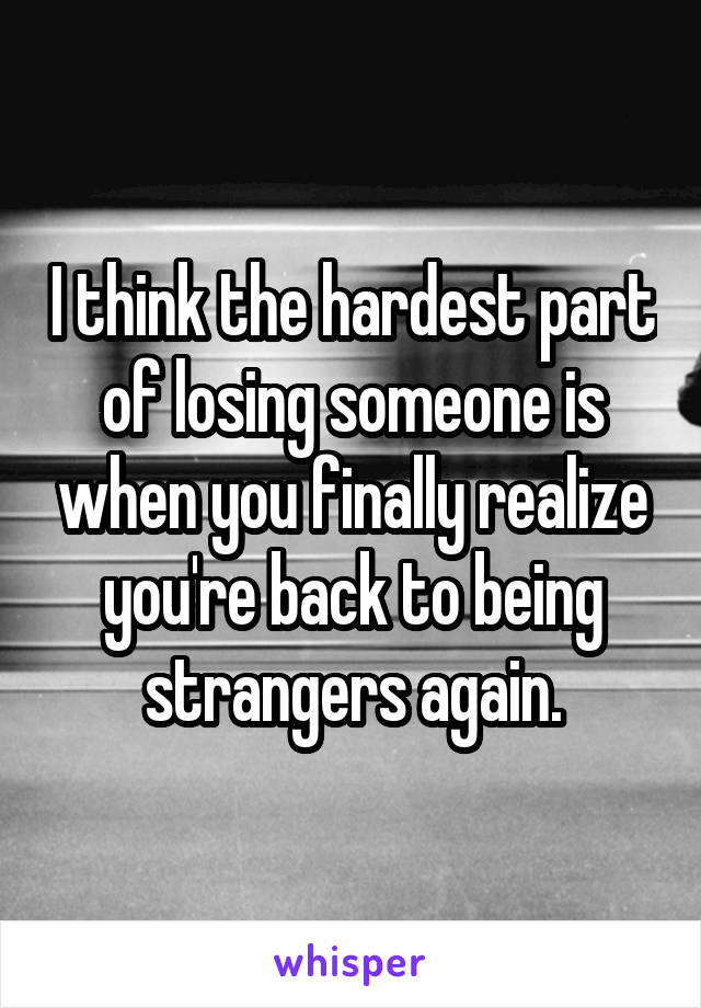 I think the hardest part of losing someone is when you finally realize you're back to being strangers again.