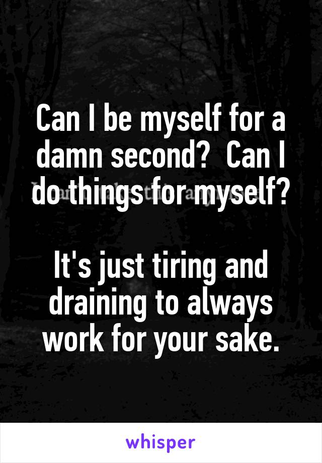 Can I be myself for a damn second?  Can I do things for myself?

It's just tiring and draining to always work for your sake.