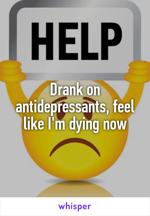 Drank on antidepressants, feel like I'm dying now