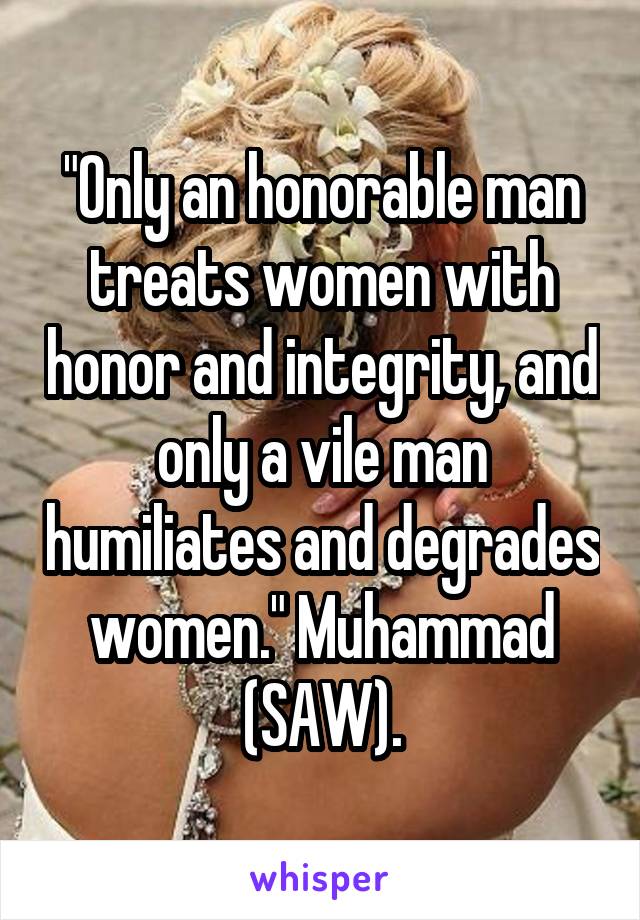 "Only an honorable man treats women with honor and integrity, and only a vile man humiliates and degrades women." Muhammad (SAW).