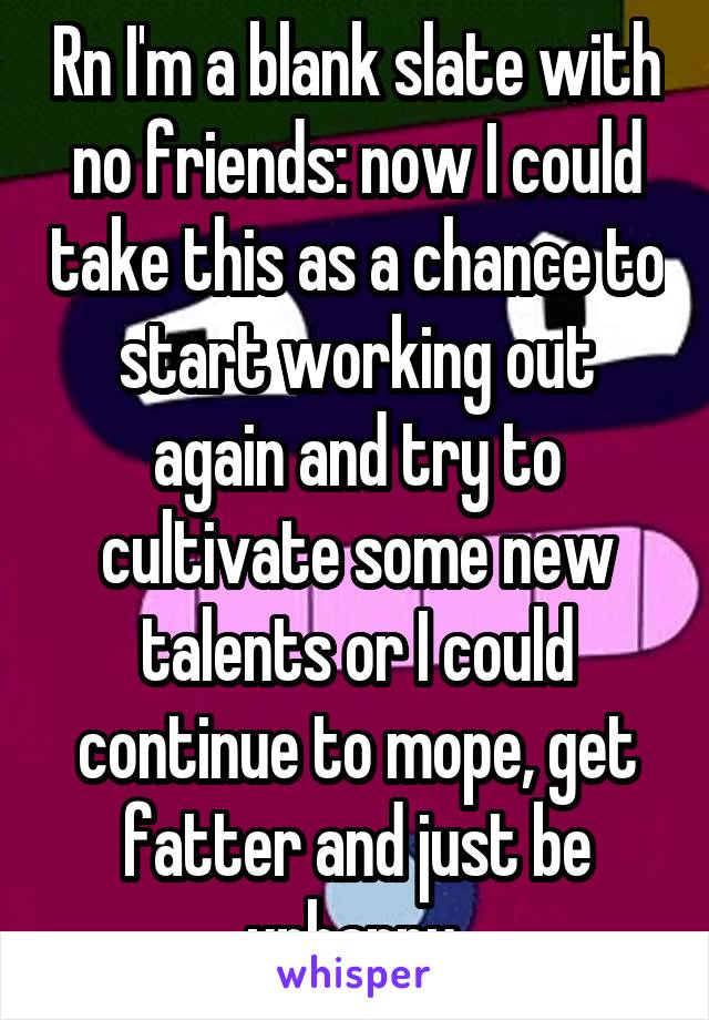 Rn I'm a blank slate with no friends: now I could take this as a chance to start working out again and try to cultivate some new talents or I could continue to mope, get fatter and just be unhappy 