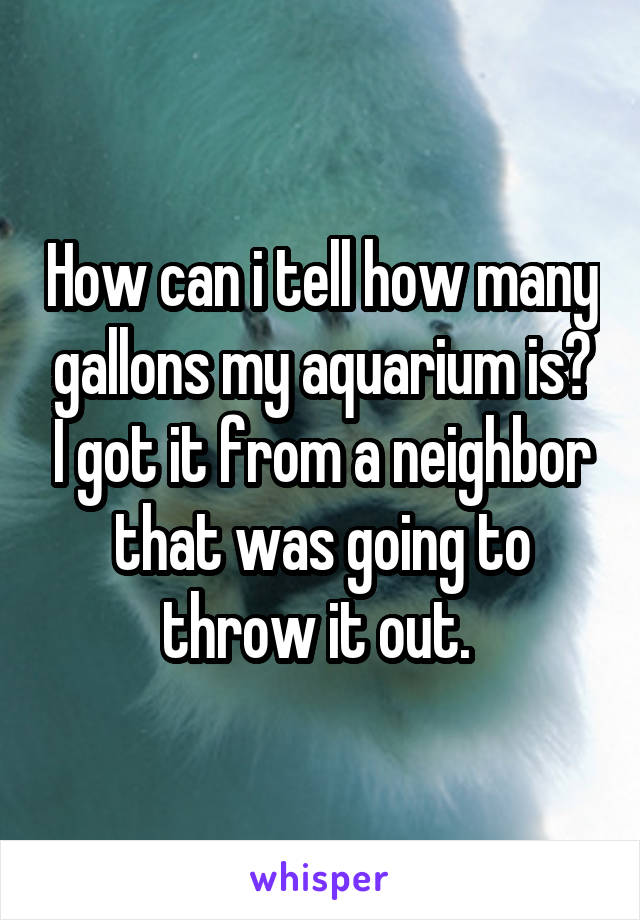 How can i tell how many gallons my aquarium is? I got it from a neighbor that was going to throw it out. 