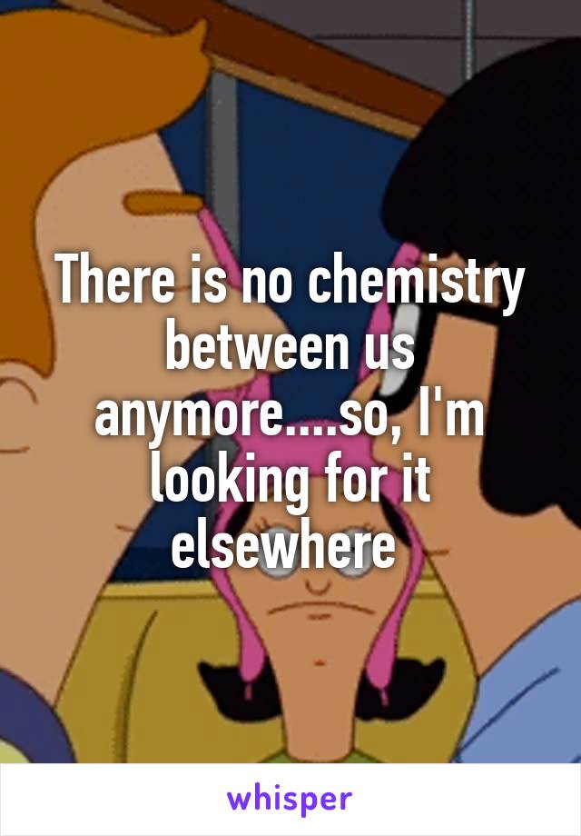 There is no chemistry between us anymore....so, I'm looking for it elsewhere 