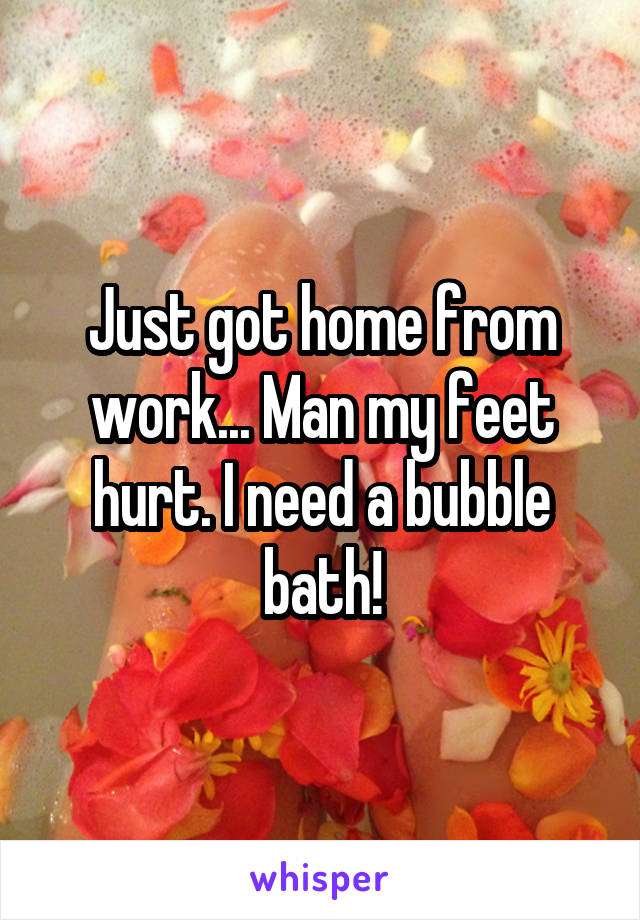 Just got home from work... Man my feet hurt. I need a bubble bath!