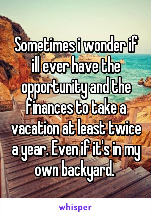 Sometimes i wonder if ill ever have the opportunity and the finances to take a vacation at least twice a year. Even if it's in my own backyard. 