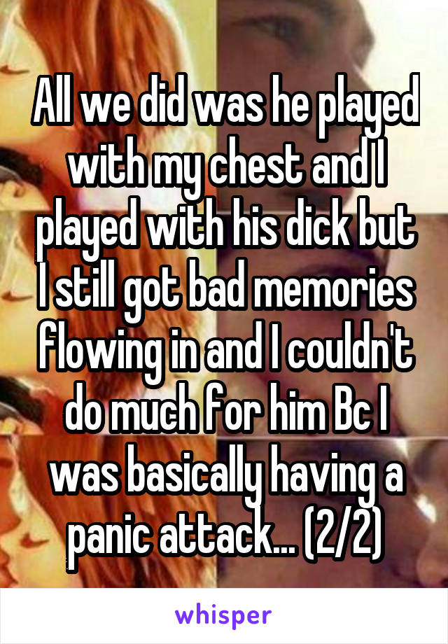 All we did was he played with my chest and I played with his dick but I still got bad memories flowing in and I couldn't do much for him Bc I was basically having a panic attack... (2/2)