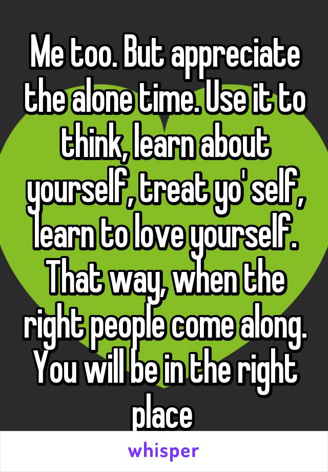 Me too. But appreciate the alone time. Use it to think, learn about yourself, treat yo' self, learn to love yourself. That way, when the right people come along. You will be in the right place 