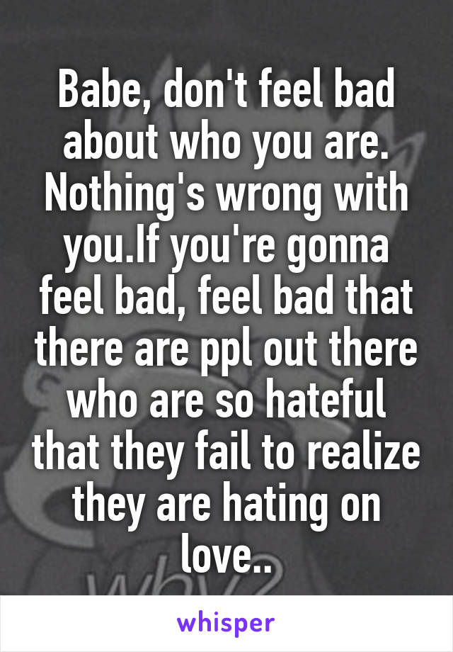 Babe, don't feel bad about who you are. Nothing's wrong with you.If you're gonna feel bad, feel bad that there are ppl out there who are so hateful that they fail to realize they are hating on love..