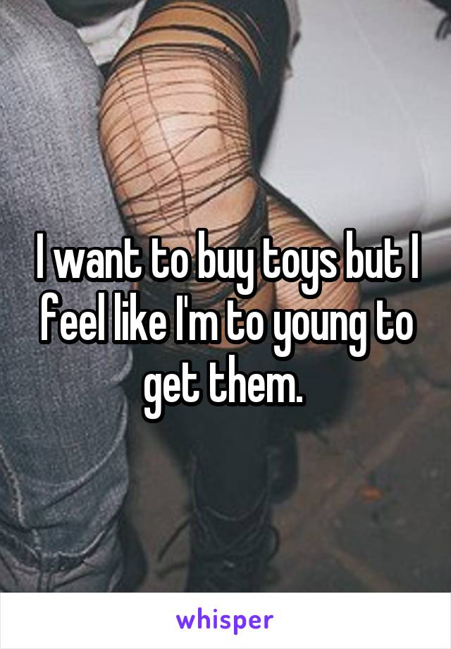 I want to buy toys but I feel like I'm to young to get them. 