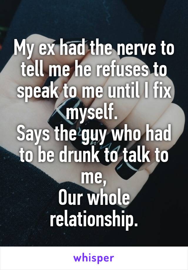 My ex had the nerve to tell me he refuses to speak to me until I fix myself. 
Says the guy who had to be drunk to talk to me,
Our whole relationship.