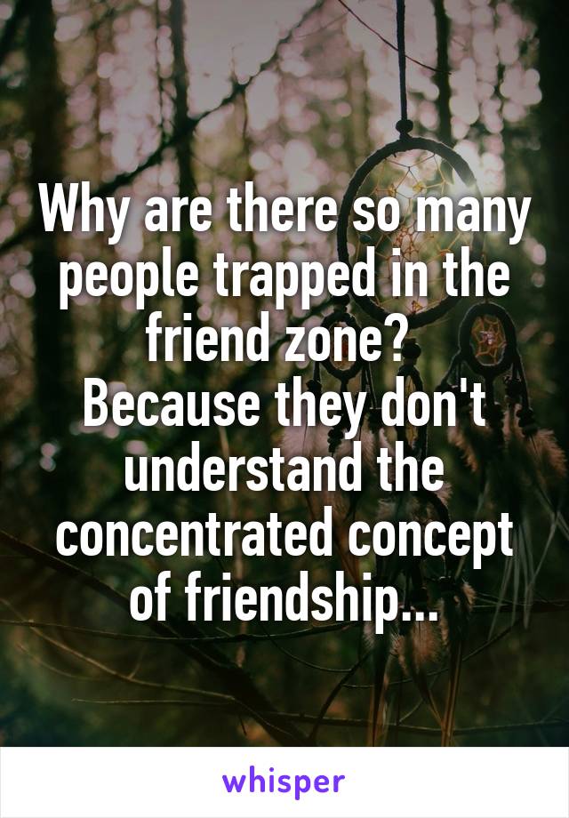 Why are there so many people trapped in the friend zone? 
Because they don't understand the concentrated concept of friendship...