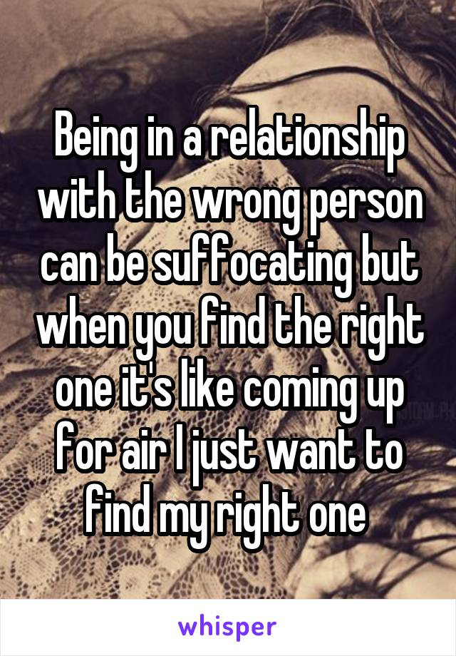 Being in a relationship with the wrong person can be suffocating but when you find the right one it's like coming up for air I just want to find my right one 