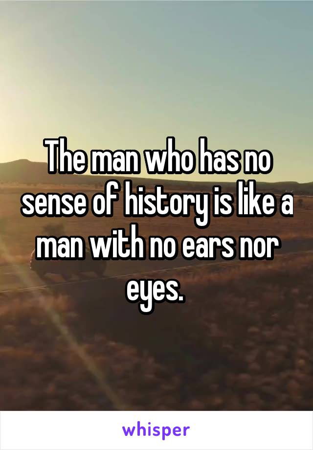 The man who has no sense of history is like a man with no ears nor eyes. 