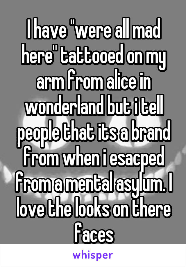 I have "were all mad here" tattooed on my arm from alice in wonderland but i tell people that its a brand from when i esacped from a mental asylum. I love the looks on there faces