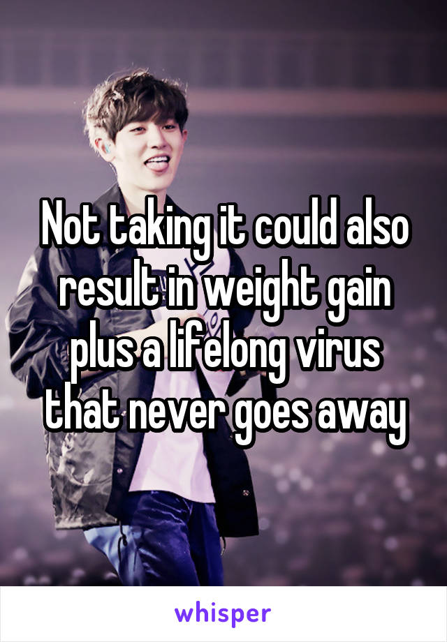 Not taking it could also result in weight gain plus a lifelong virus that never goes away