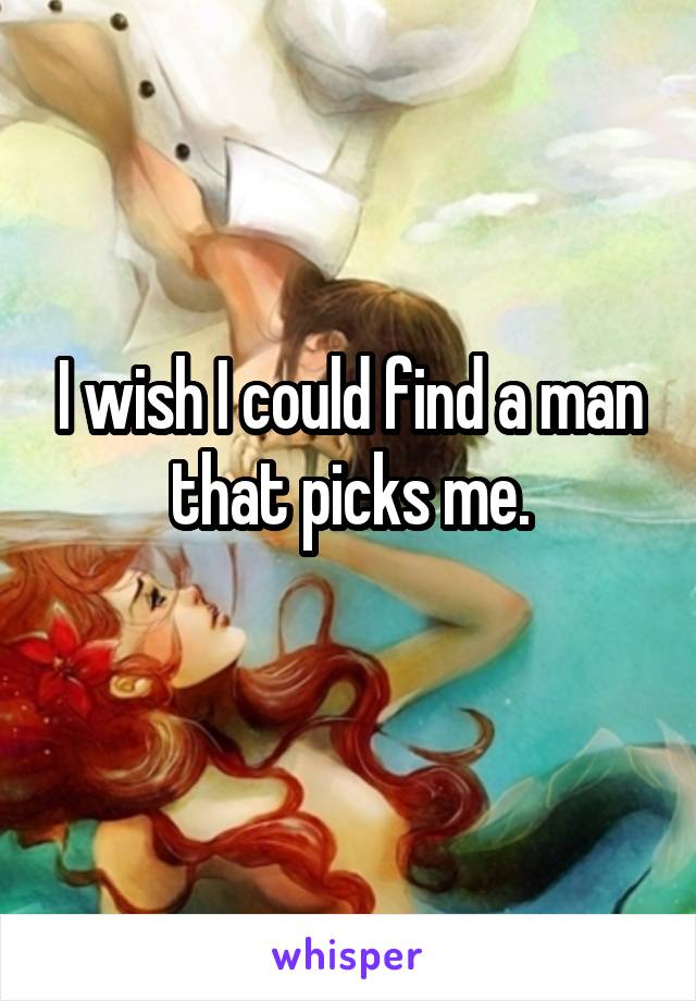 I wish I could find a man that picks me.
