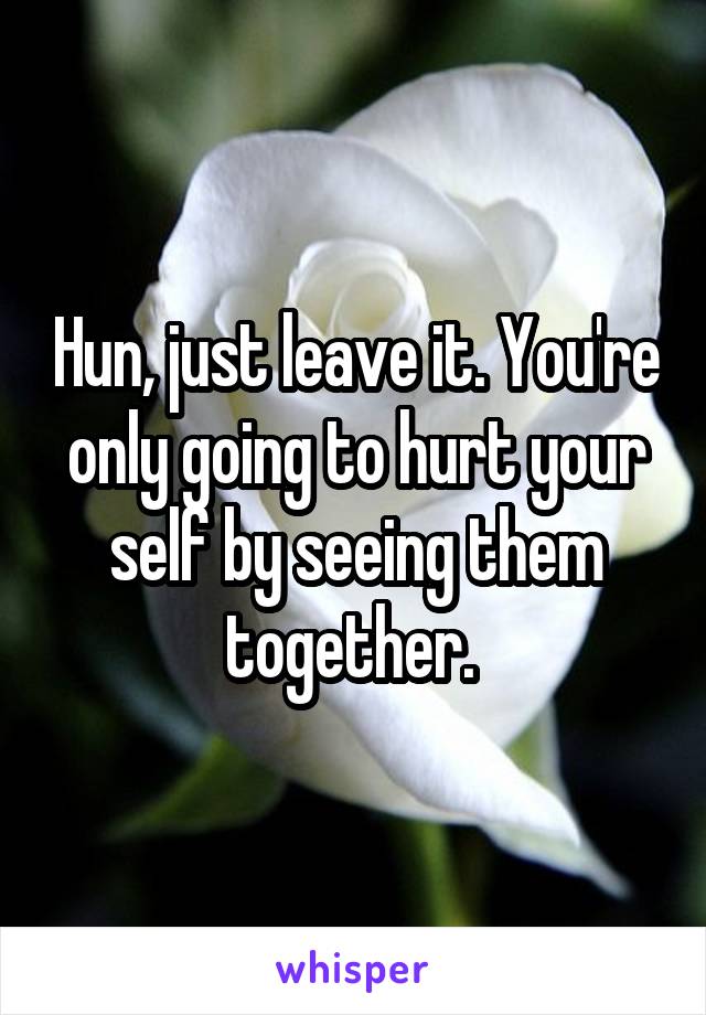 Hun, just leave it. You're only going to hurt your self by seeing them together. 