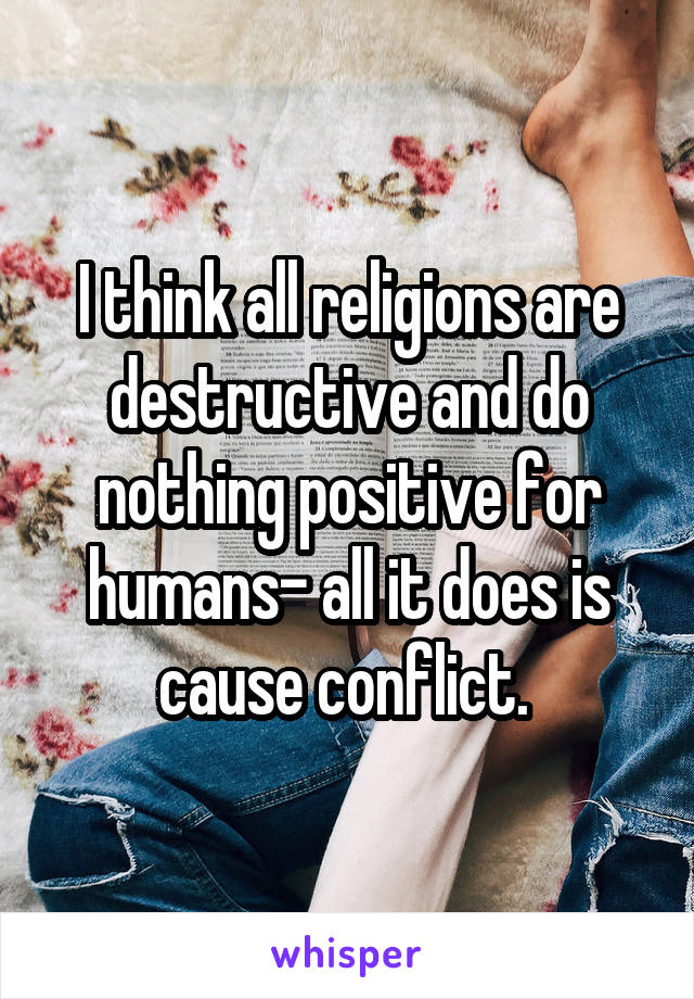 I think all religions are destructive and do nothing positive for humans- all it does is cause conflict. 