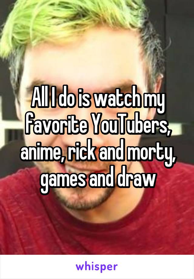 All I do is watch my favorite YouTubers, anime, rick and morty, games and draw