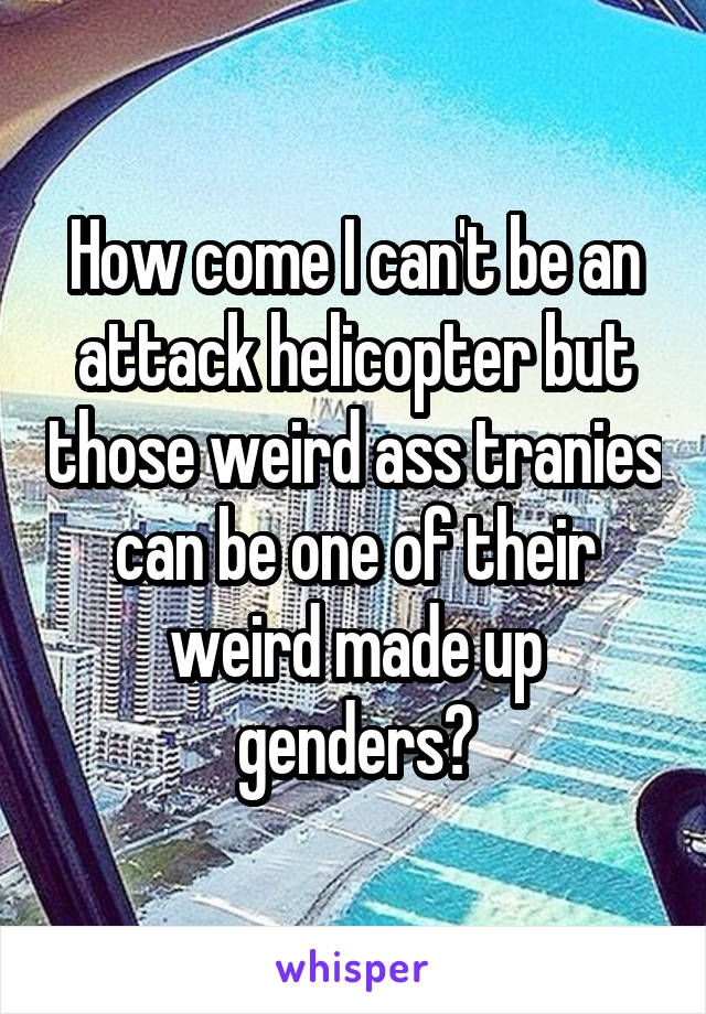 How come I can't be an attack helicopter but those weird ass tranies can be one of their weird made up genders?