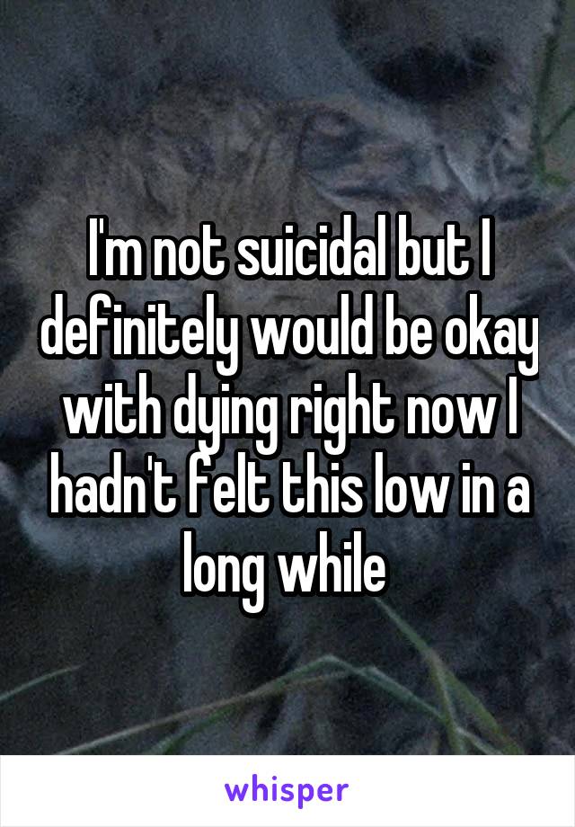 I'm not suicidal but I definitely would be okay with dying right now I hadn't felt this low in a long while 