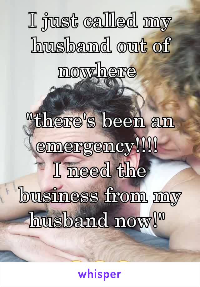 I just called my husband out of nowhere 

"there's been an emergency!!!! 
I need the business from my husband now!" 

😂😂😂