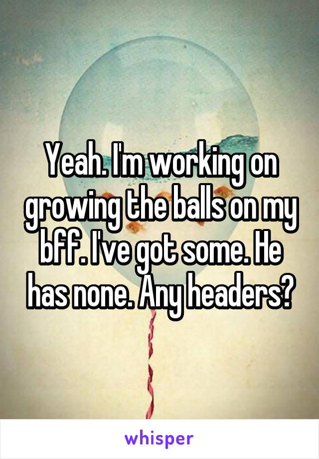 Yeah. I'm working on growing the balls on my bff. I've got some. He has none. Any headers?