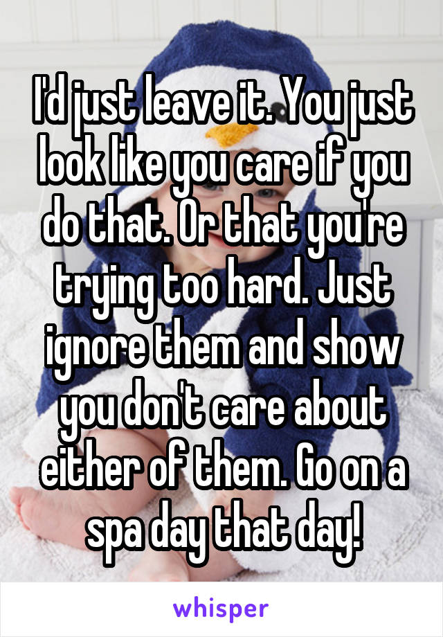 I'd just leave it. You just look like you care if you do that. Or that you're trying too hard. Just ignore them and show you don't care about either of them. Go on a spa day that day!