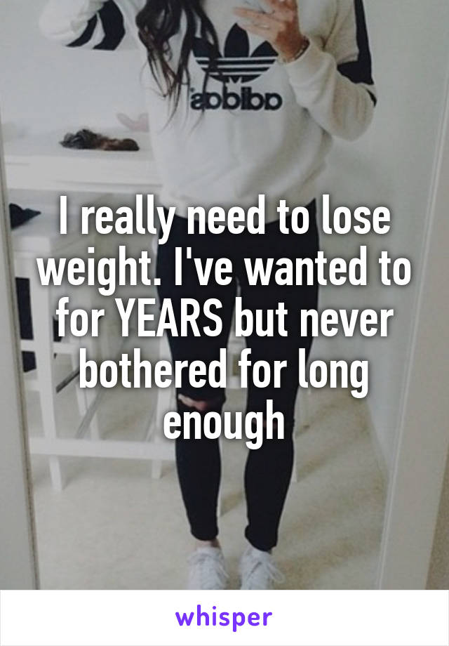 I really need to lose weight. I've wanted to for YEARS but never bothered for long enough