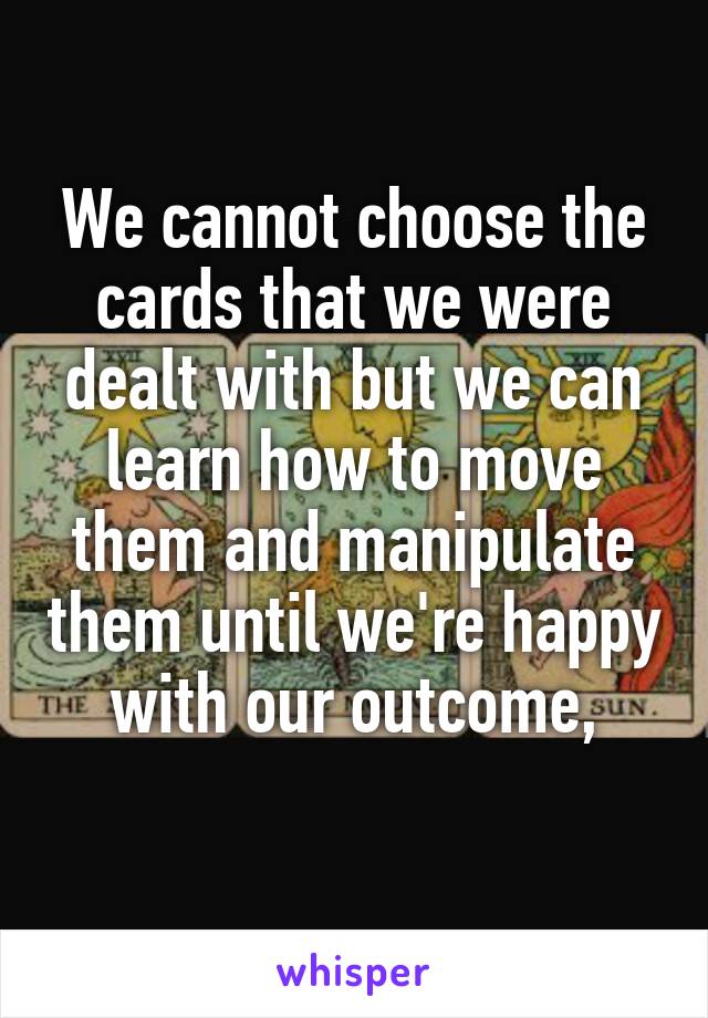 We cannot choose the cards that we were dealt with but we can learn how to move them and manipulate them until we're happy with our outcome,
