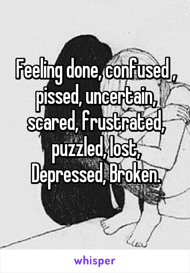 Feeling done, confused , pissed, uncertain, scared, frustrated, puzzled, lost, Depressed, Broken.
