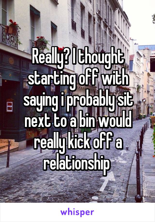 Really? I thought starting off with saying i probably sit next to a bin would really kick off a relationship 