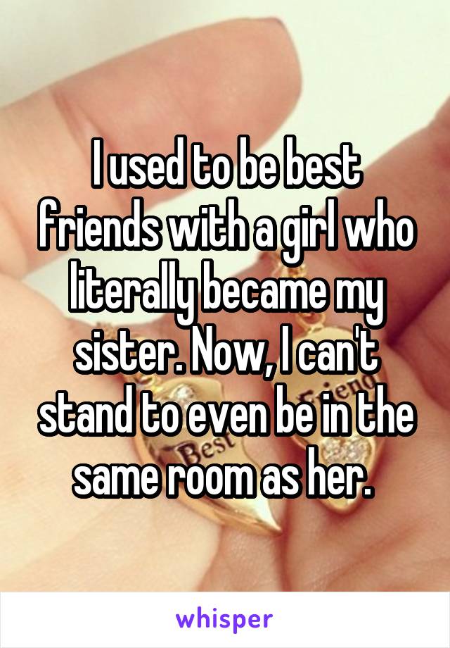 I used to be best friends with a girl who literally became my sister. Now, I can't stand to even be in the same room as her. 